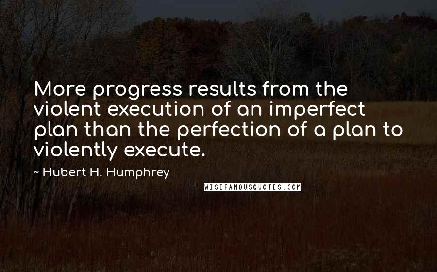 Hubert H. Humphrey Quotes: More progress results from the violent execution of an imperfect plan than the perfection of a plan to violently execute.