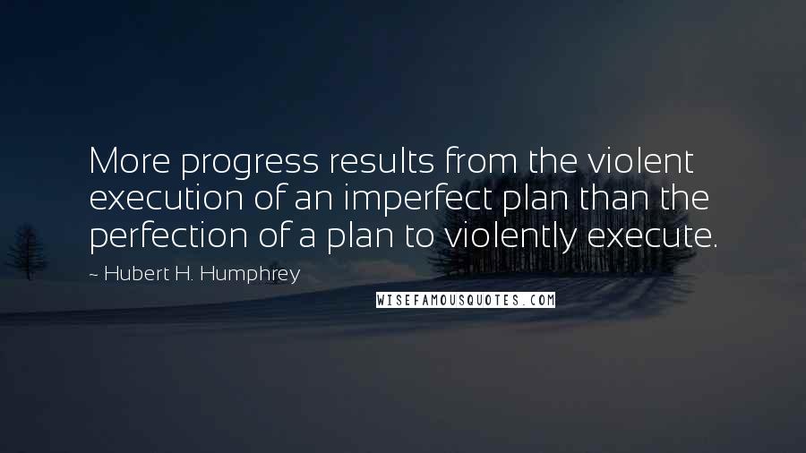 Hubert H. Humphrey Quotes: More progress results from the violent execution of an imperfect plan than the perfection of a plan to violently execute.