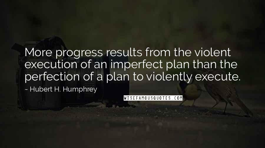 Hubert H. Humphrey Quotes: More progress results from the violent execution of an imperfect plan than the perfection of a plan to violently execute.