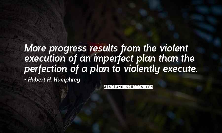Hubert H. Humphrey Quotes: More progress results from the violent execution of an imperfect plan than the perfection of a plan to violently execute.