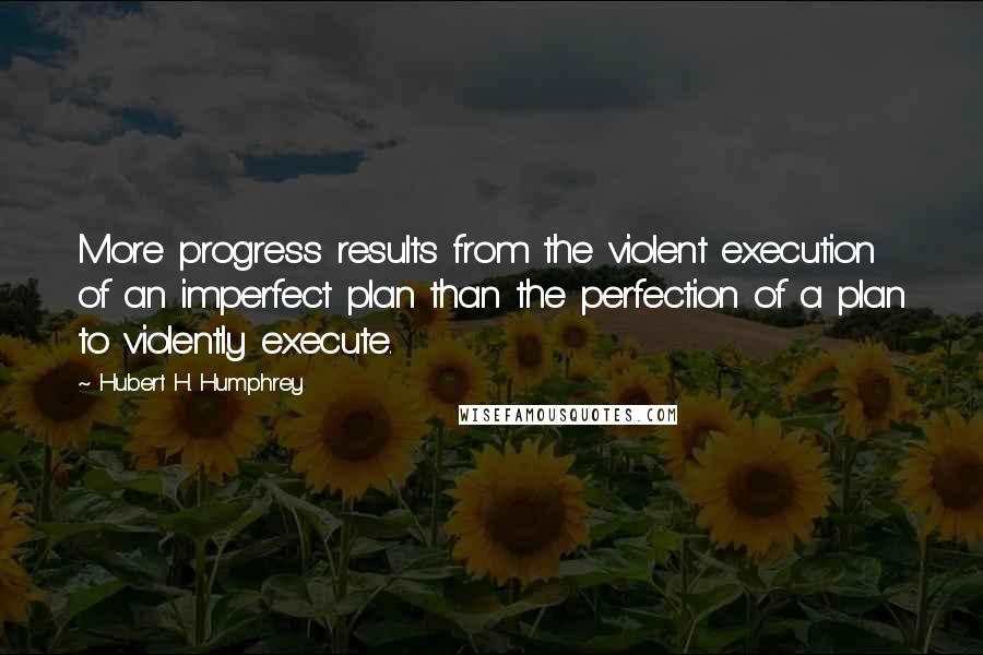 Hubert H. Humphrey Quotes: More progress results from the violent execution of an imperfect plan than the perfection of a plan to violently execute.