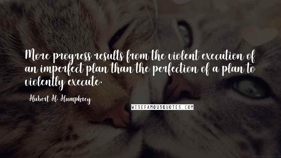 Hubert H. Humphrey Quotes: More progress results from the violent execution of an imperfect plan than the perfection of a plan to violently execute.