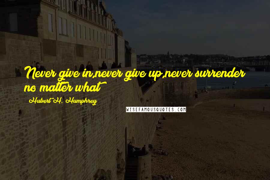 Hubert H. Humphrey Quotes: Never give in,never give up,never surrender no matter what!