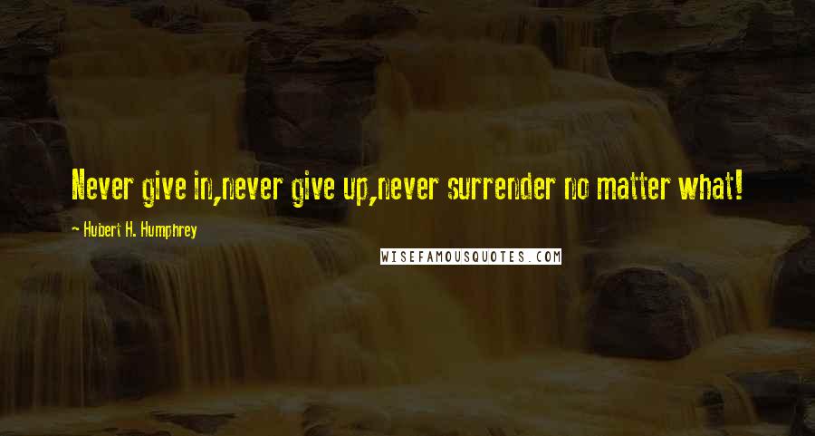 Hubert H. Humphrey Quotes: Never give in,never give up,never surrender no matter what!