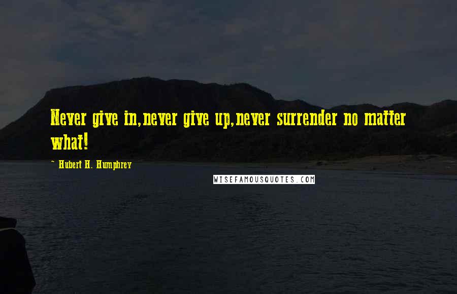 Hubert H. Humphrey Quotes: Never give in,never give up,never surrender no matter what!