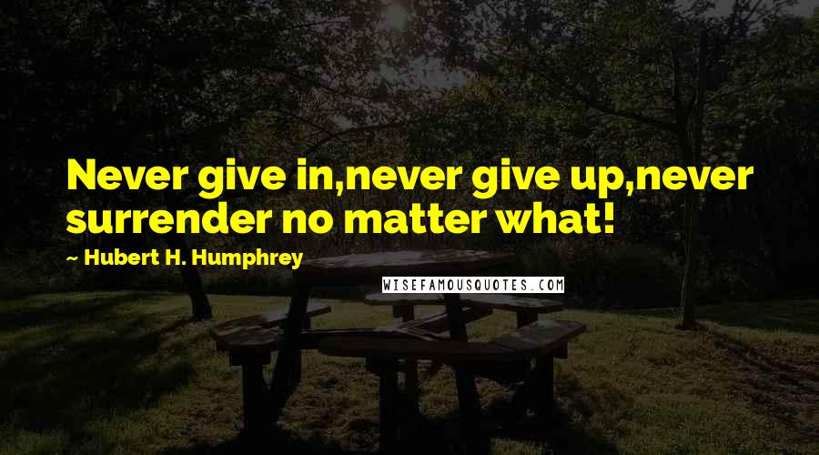 Hubert H. Humphrey Quotes: Never give in,never give up,never surrender no matter what!