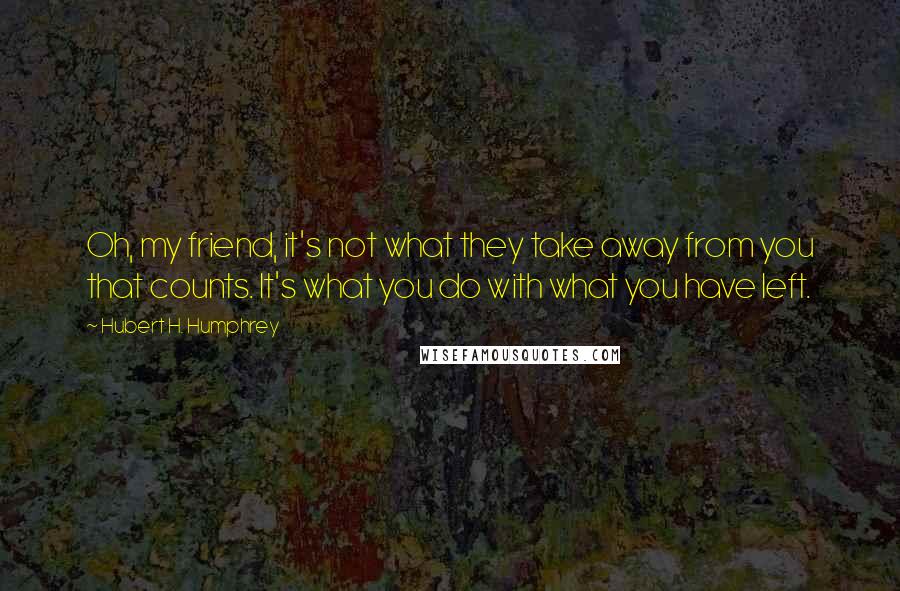 Hubert H. Humphrey Quotes: Oh, my friend, it's not what they take away from you that counts. It's what you do with what you have left.