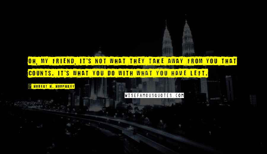 Hubert H. Humphrey Quotes: Oh, my friend, it's not what they take away from you that counts. It's what you do with what you have left.