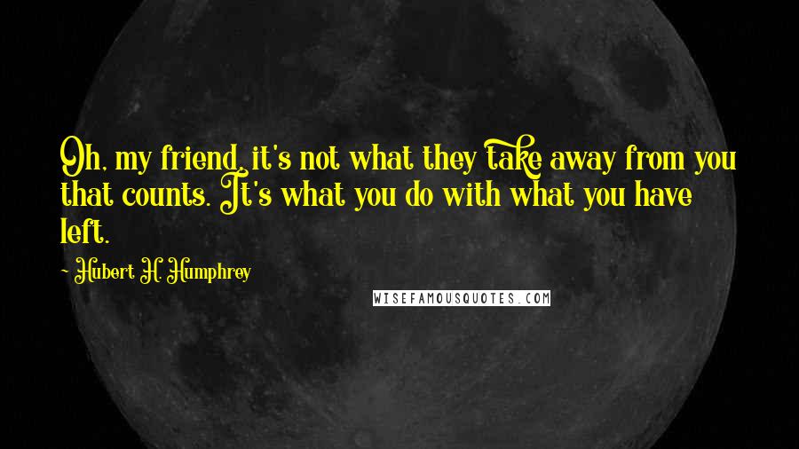 Hubert H. Humphrey Quotes: Oh, my friend, it's not what they take away from you that counts. It's what you do with what you have left.