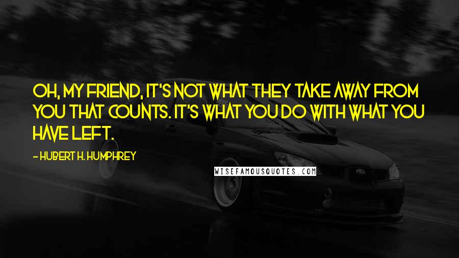 Hubert H. Humphrey Quotes: Oh, my friend, it's not what they take away from you that counts. It's what you do with what you have left.