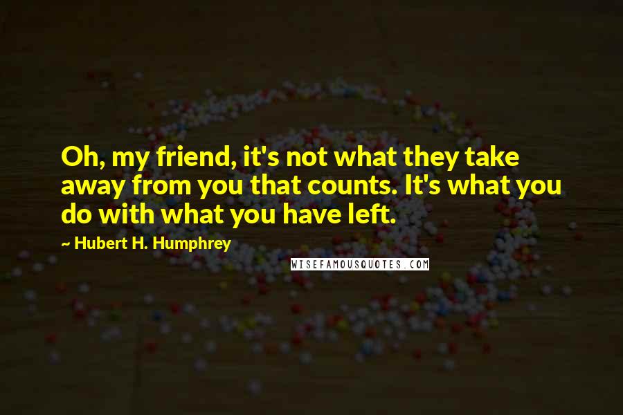 Hubert H. Humphrey Quotes: Oh, my friend, it's not what they take away from you that counts. It's what you do with what you have left.