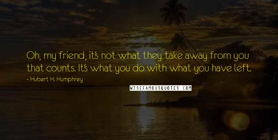 Hubert H. Humphrey Quotes: Oh, my friend, it's not what they take away from you that counts. It's what you do with what you have left.