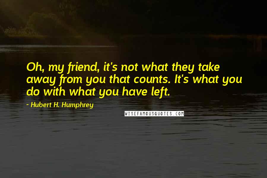 Hubert H. Humphrey Quotes: Oh, my friend, it's not what they take away from you that counts. It's what you do with what you have left.