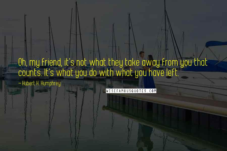 Hubert H. Humphrey Quotes: Oh, my friend, it's not what they take away from you that counts. It's what you do with what you have left.