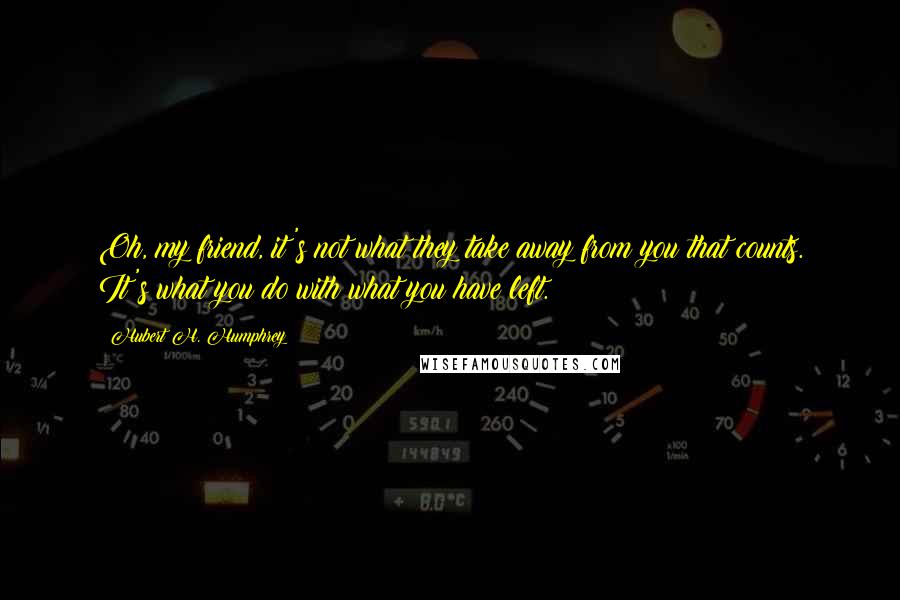 Hubert H. Humphrey Quotes: Oh, my friend, it's not what they take away from you that counts. It's what you do with what you have left.