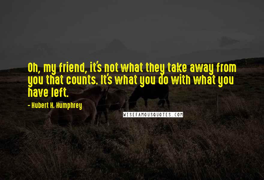 Hubert H. Humphrey Quotes: Oh, my friend, it's not what they take away from you that counts. It's what you do with what you have left.