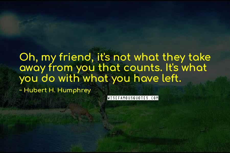Hubert H. Humphrey Quotes: Oh, my friend, it's not what they take away from you that counts. It's what you do with what you have left.