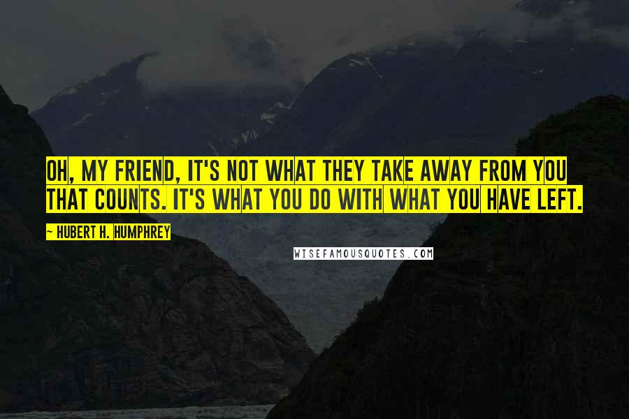 Hubert H. Humphrey Quotes: Oh, my friend, it's not what they take away from you that counts. It's what you do with what you have left.