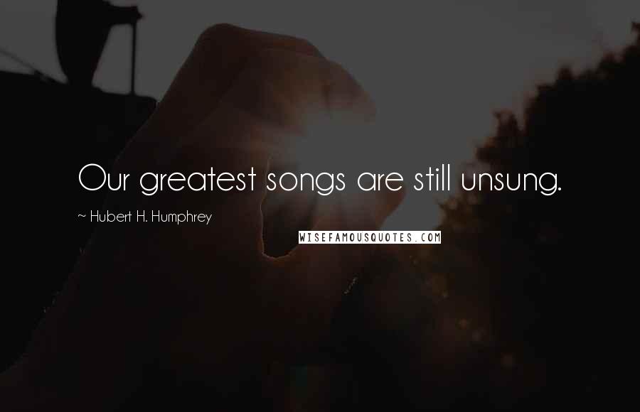 Hubert H. Humphrey Quotes: Our greatest songs are still unsung.