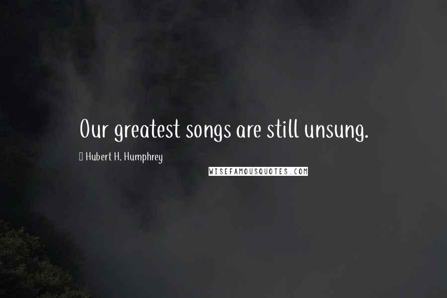Hubert H. Humphrey Quotes: Our greatest songs are still unsung.