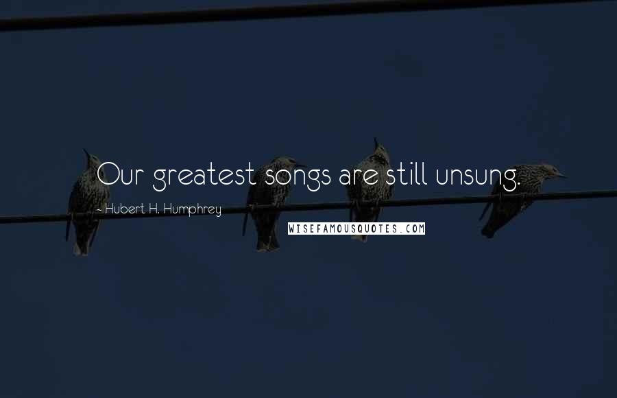 Hubert H. Humphrey Quotes: Our greatest songs are still unsung.