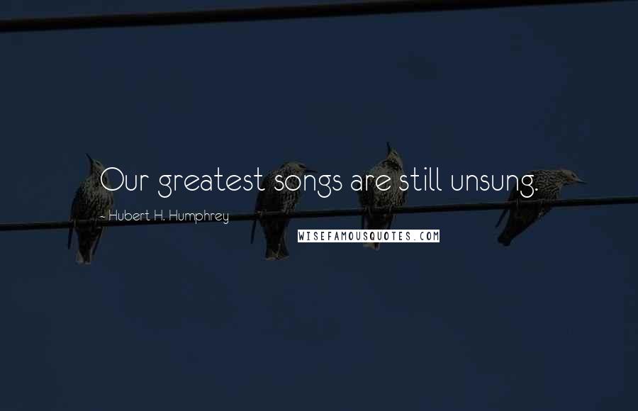 Hubert H. Humphrey Quotes: Our greatest songs are still unsung.