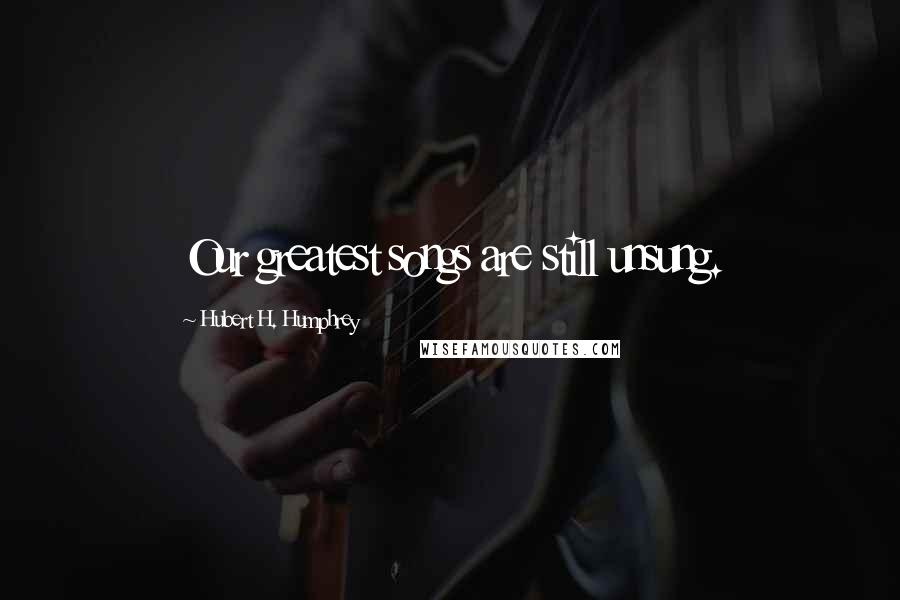 Hubert H. Humphrey Quotes: Our greatest songs are still unsung.