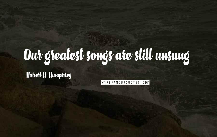 Hubert H. Humphrey Quotes: Our greatest songs are still unsung.