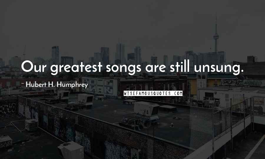 Hubert H. Humphrey Quotes: Our greatest songs are still unsung.