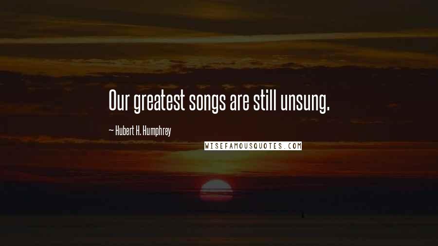 Hubert H. Humphrey Quotes: Our greatest songs are still unsung.