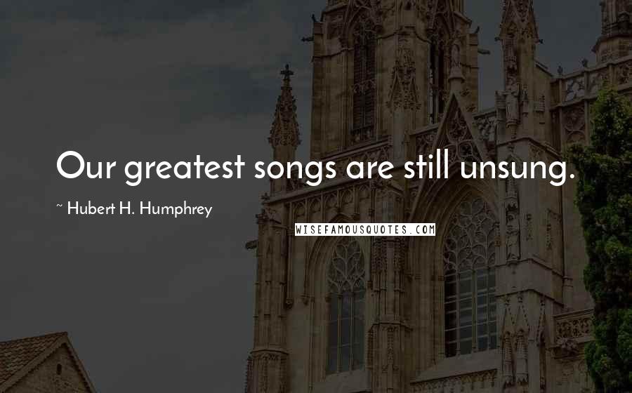 Hubert H. Humphrey Quotes: Our greatest songs are still unsung.