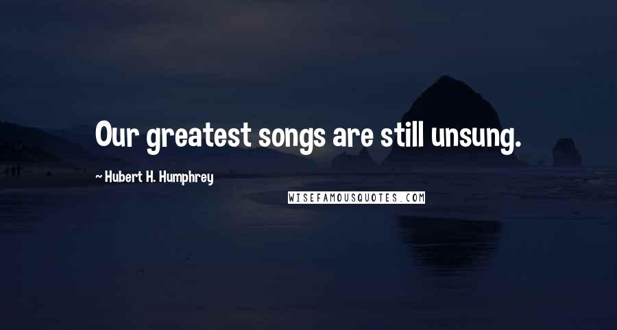 Hubert H. Humphrey Quotes: Our greatest songs are still unsung.