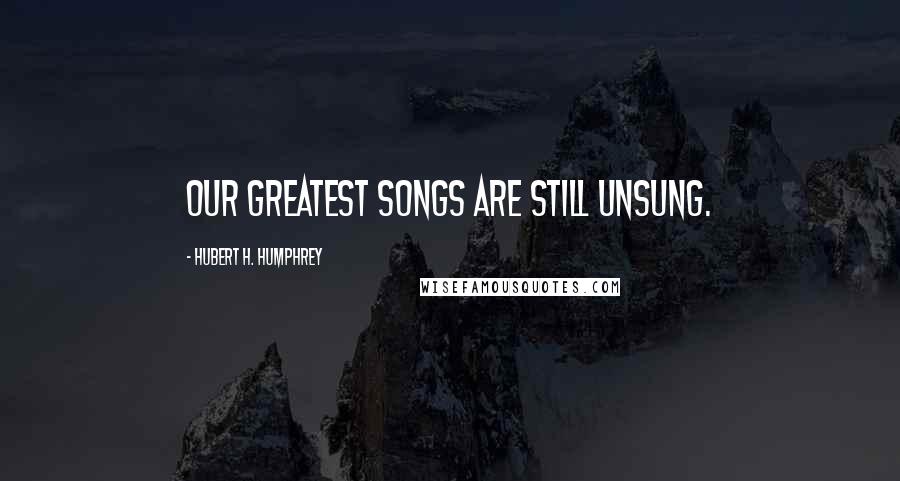 Hubert H. Humphrey Quotes: Our greatest songs are still unsung.