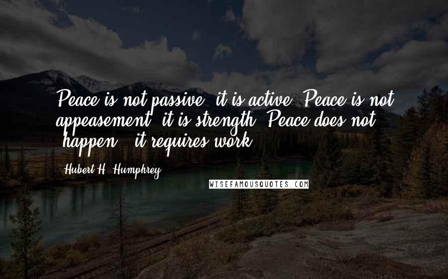 Hubert H. Humphrey Quotes: Peace is not passive, it is active. Peace is not appeasement, it is strength. Peace does not 'happen,' it requires work.