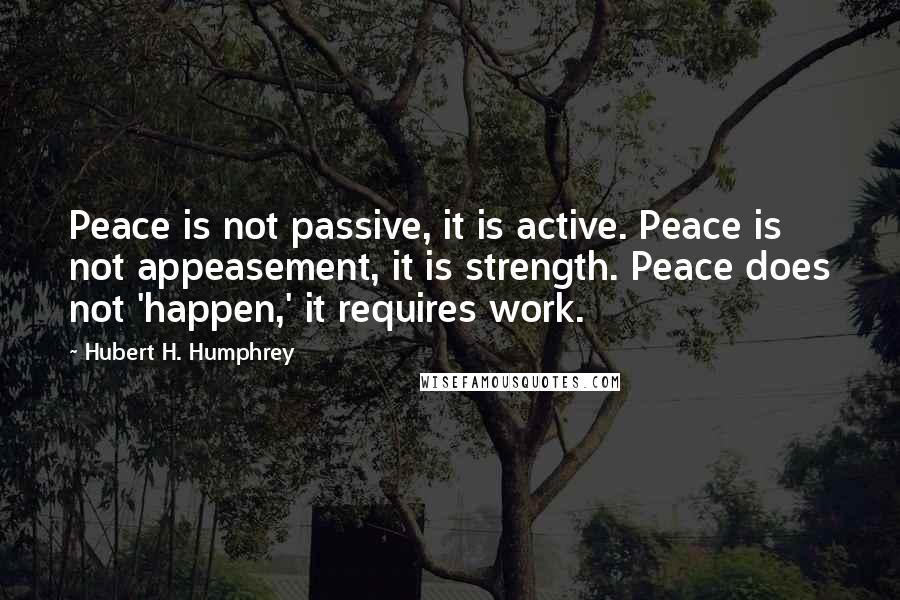 Hubert H. Humphrey Quotes: Peace is not passive, it is active. Peace is not appeasement, it is strength. Peace does not 'happen,' it requires work.