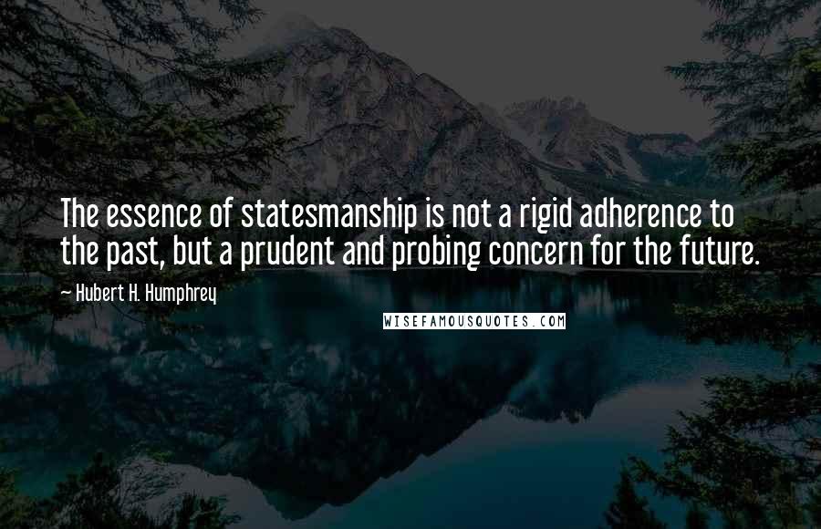 Hubert H. Humphrey Quotes: The essence of statesmanship is not a rigid adherence to the past, but a prudent and probing concern for the future.