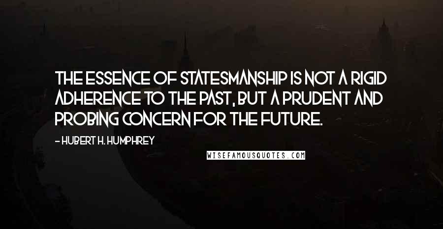 Hubert H. Humphrey Quotes: The essence of statesmanship is not a rigid adherence to the past, but a prudent and probing concern for the future.