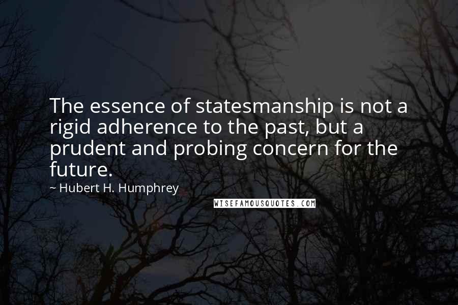 Hubert H. Humphrey Quotes: The essence of statesmanship is not a rigid adherence to the past, but a prudent and probing concern for the future.