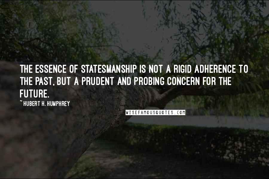Hubert H. Humphrey Quotes: The essence of statesmanship is not a rigid adherence to the past, but a prudent and probing concern for the future.