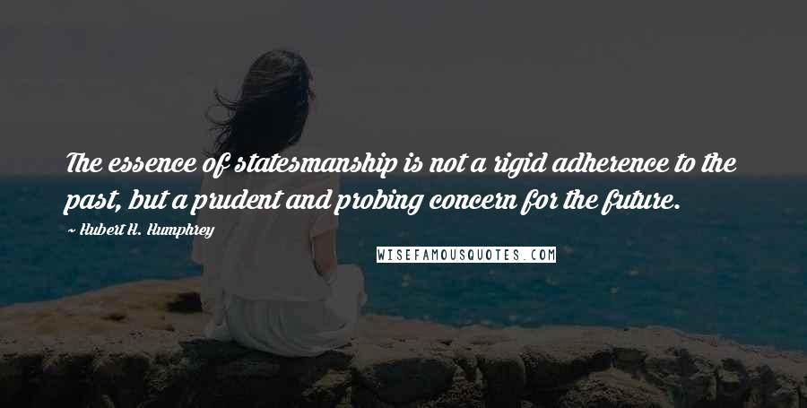 Hubert H. Humphrey Quotes: The essence of statesmanship is not a rigid adherence to the past, but a prudent and probing concern for the future.