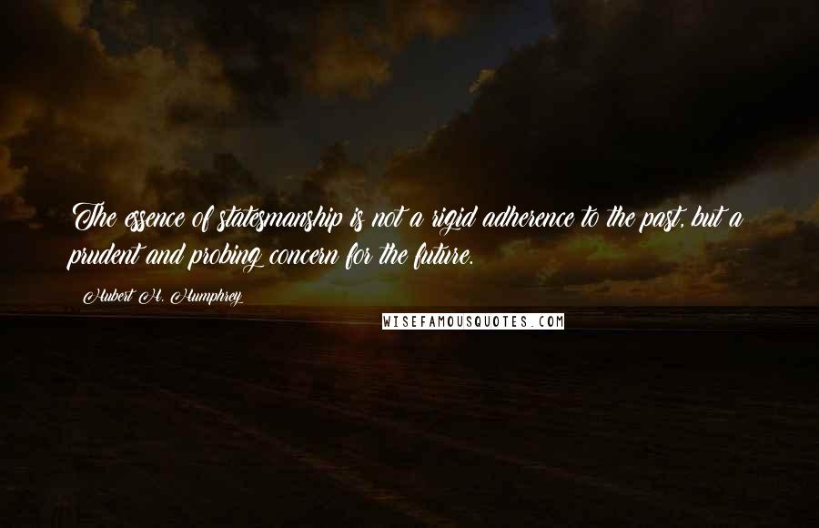 Hubert H. Humphrey Quotes: The essence of statesmanship is not a rigid adherence to the past, but a prudent and probing concern for the future.