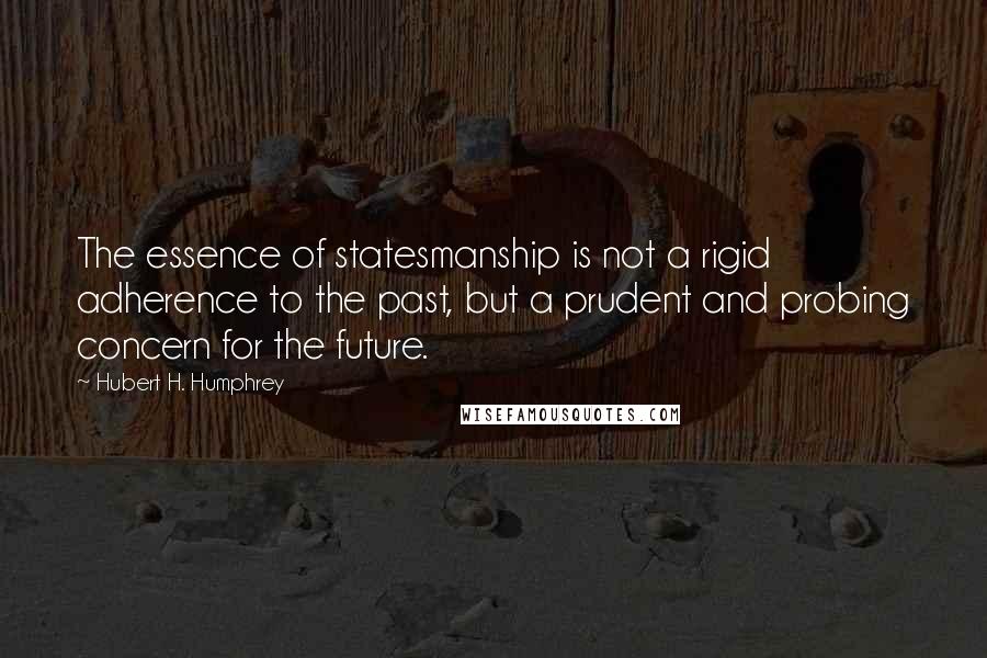 Hubert H. Humphrey Quotes: The essence of statesmanship is not a rigid adherence to the past, but a prudent and probing concern for the future.