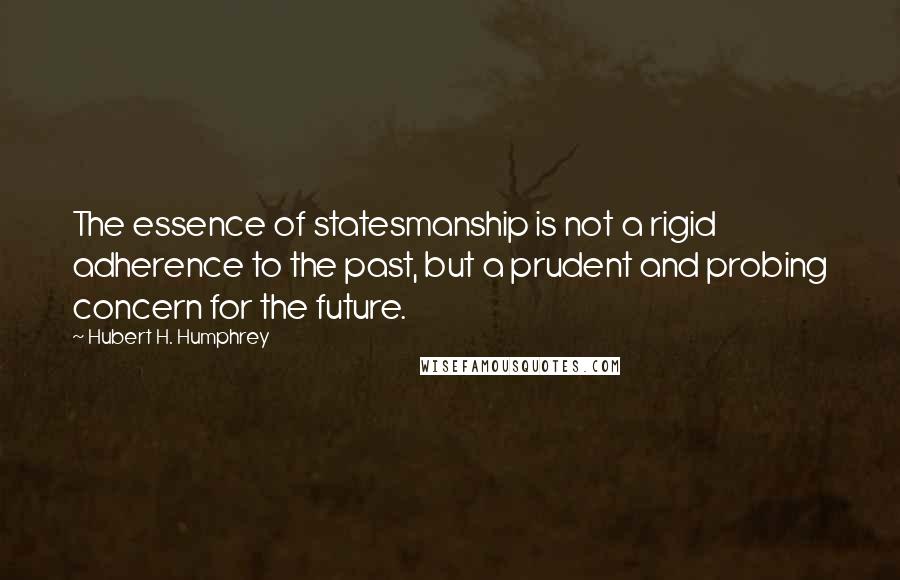 Hubert H. Humphrey Quotes: The essence of statesmanship is not a rigid adherence to the past, but a prudent and probing concern for the future.