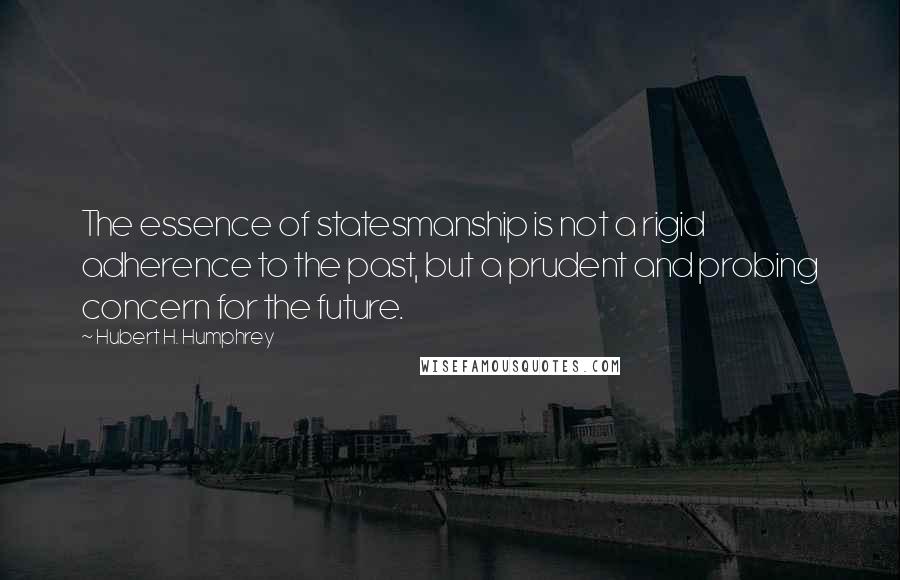 Hubert H. Humphrey Quotes: The essence of statesmanship is not a rigid adherence to the past, but a prudent and probing concern for the future.