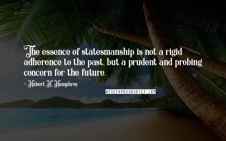 Hubert H. Humphrey Quotes: The essence of statesmanship is not a rigid adherence to the past, but a prudent and probing concern for the future.