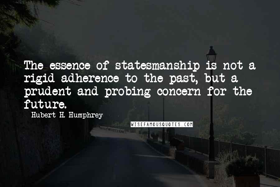 Hubert H. Humphrey Quotes: The essence of statesmanship is not a rigid adherence to the past, but a prudent and probing concern for the future.