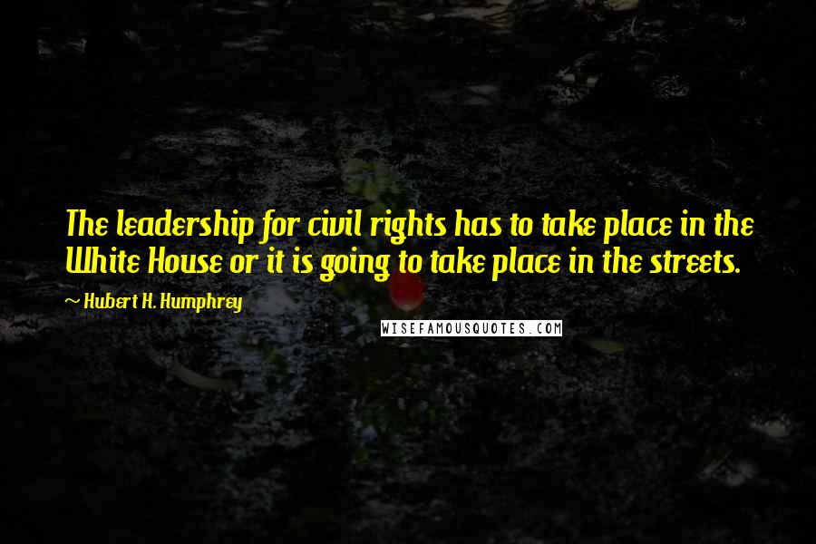 Hubert H. Humphrey Quotes: The leadership for civil rights has to take place in the White House or it is going to take place in the streets.