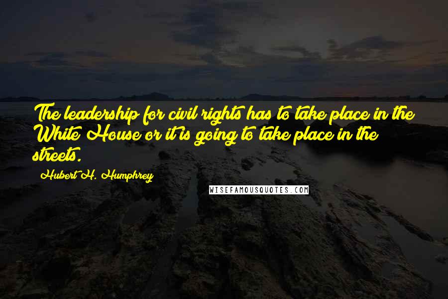 Hubert H. Humphrey Quotes: The leadership for civil rights has to take place in the White House or it is going to take place in the streets.