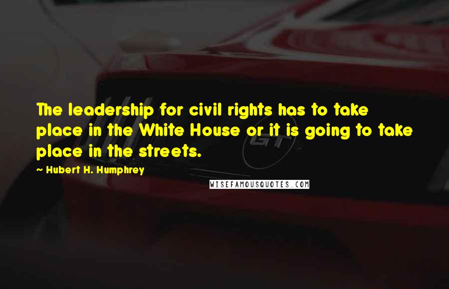 Hubert H. Humphrey Quotes: The leadership for civil rights has to take place in the White House or it is going to take place in the streets.