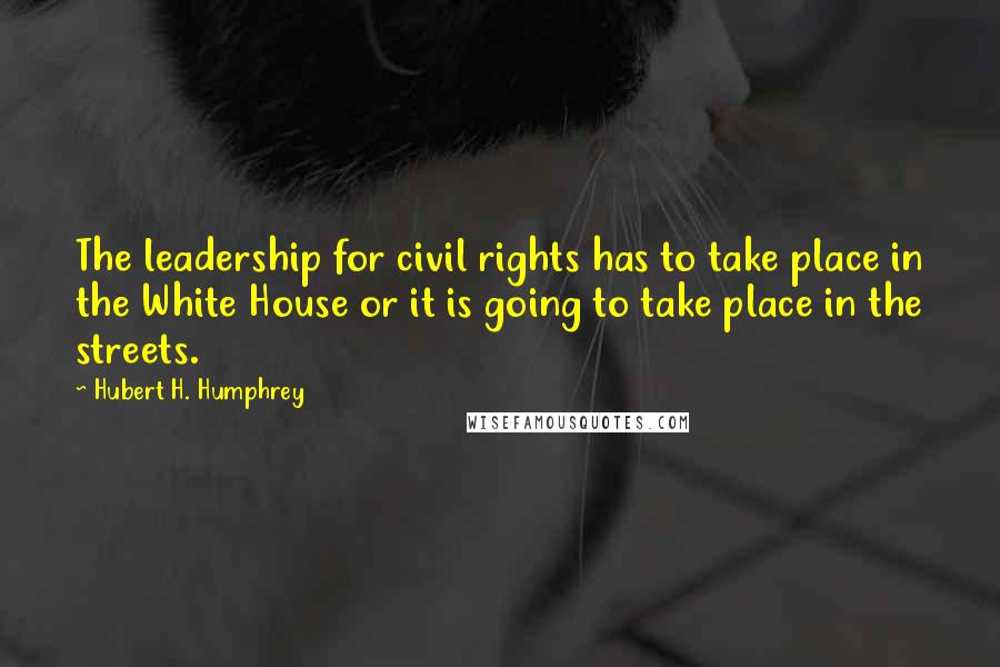 Hubert H. Humphrey Quotes: The leadership for civil rights has to take place in the White House or it is going to take place in the streets.